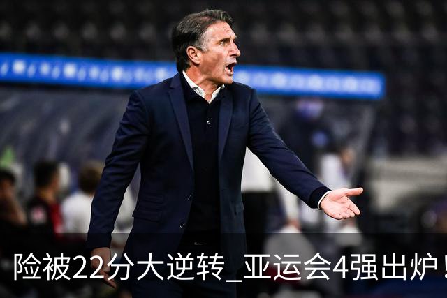 险被22分大逆转 亚运会4强出炉！中国男篮半决赛对手确定:PK日本队